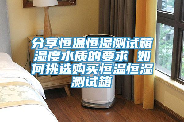 分享恒溫恒濕測(cè)試箱濕度水質(zhì)的要求 如何挑選購(gòu)買(mǎi)恒溫恒濕測(cè)試箱
