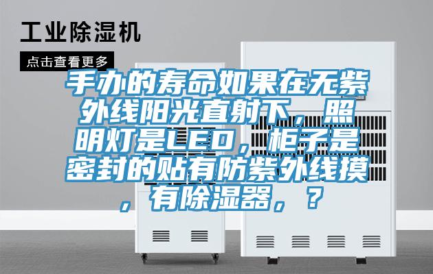 手辦的壽命如果在無(wú)紫外線陽(yáng)光直射下，照明燈是LED，柜子是密封的貼有防紫外線摸，有除濕器，？