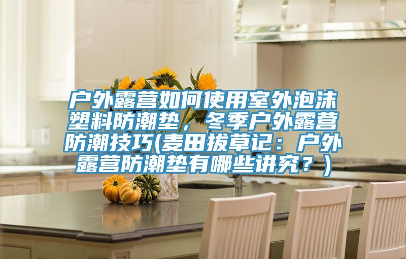 戶外露營如何使用室外泡沫塑料防潮墊，冬季戶外露營防潮技巧(麥田拔草記：戶外露營防潮墊有哪些講究？)